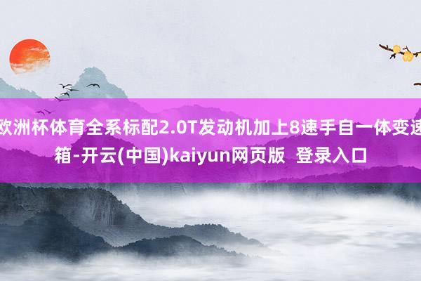 欧洲杯体育全系标配2.0T发动机加上8速手自一体变速箱-开云(中国)kaiyun网页版  登录入口