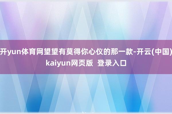 开yun体育网望望有莫得你心仪的那一款-开云(中国)kaiyun网页版  登录入口