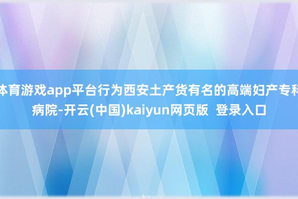 体育游戏app平台行为西安土产货有名的高端妇产专科病院-开云(中国)kaiyun网页版  登录入口