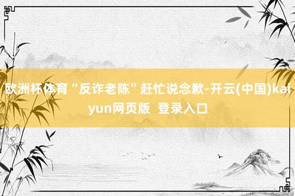 欧洲杯体育“反诈老陈”赶忙说念歉-开云(中国)kaiyun网页版  登录入口