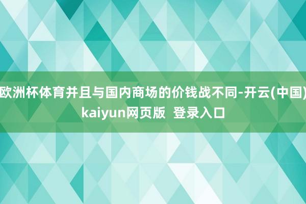 欧洲杯体育并且与国内商场的价钱战不同-开云(中国)kaiyun网页版  登录入口