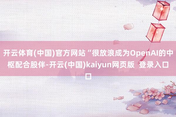 开云体育(中国)官方网站“很放浪成为OpenAI的中枢配合股伴-开云(中国)kaiyun网页版  登录入口