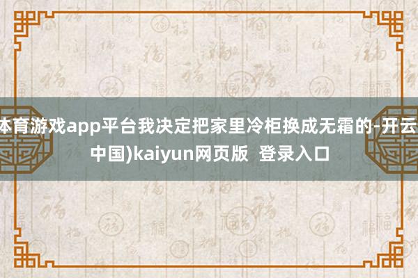 体育游戏app平台我决定把家里冷柜换成无霜的-开云(中国)kaiyun网页版  登录入口