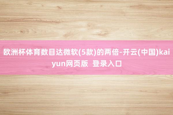 欧洲杯体育数目达微软(5款)的两倍-开云(中国)kaiyun网页版  登录入口