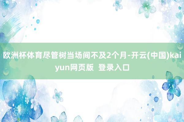 欧洲杯体育尽管树当场间不及2个月-开云(中国)kaiyun网页版  登录入口