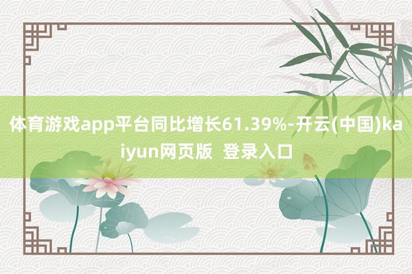 体育游戏app平台同比增长61.39%-开云(中国)kaiyun网页版  登录入口
