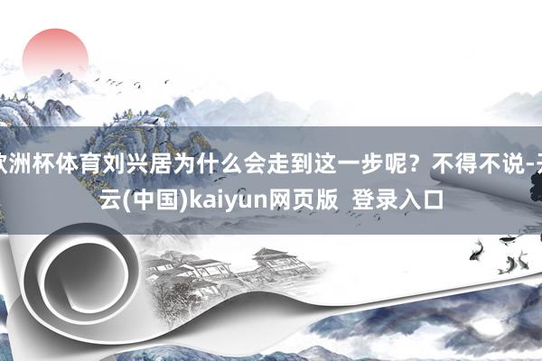 欧洲杯体育刘兴居为什么会走到这一步呢？不得不说-开云(中国)kaiyun网页版  登录入口