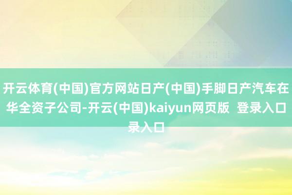 开云体育(中国)官方网站日产(中国)手脚日产汽车在华全资子公司-开云(中国)kaiyun网页版  登录入口