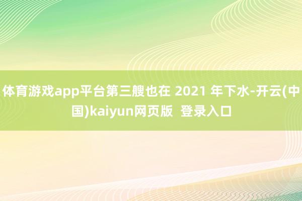 体育游戏app平台第三艘也在 2021 年下水-开云(中国)kaiyun网页版  登录入口