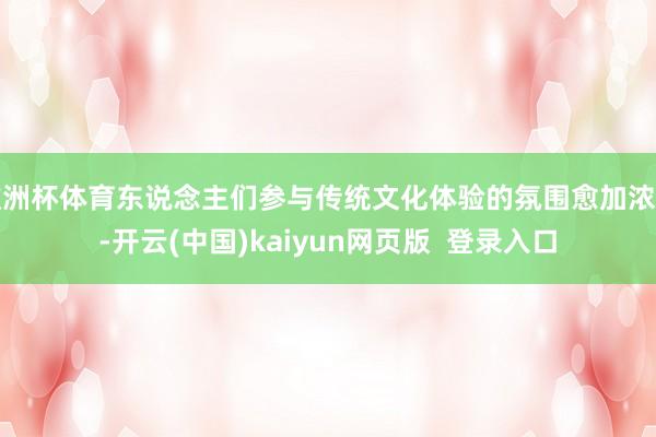 欧洲杯体育东说念主们参与传统文化体验的氛围愈加浓厚-开云(中国)kaiyun网页版  登录入口