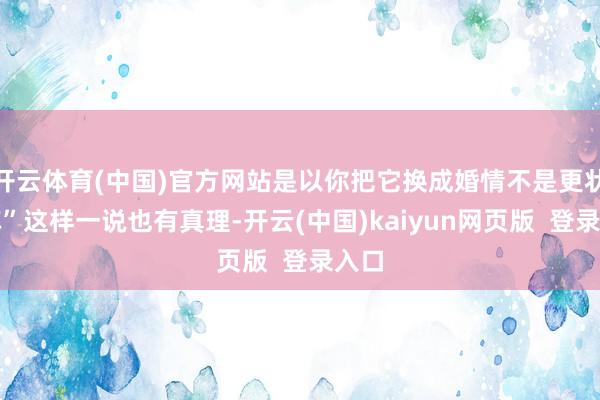 开云体育(中国)官方网站是以你把它换成婚情不是更状况嘛”这样一说也有真理-开云(中国)kaiyun网页版  登录入口