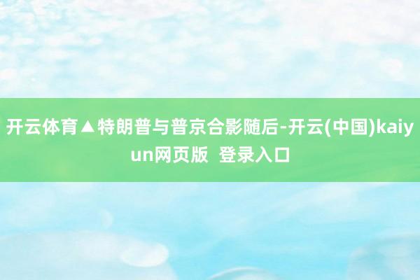 开云体育▲特朗普与普京合影随后-开云(中国)kaiyun网页版  登录入口