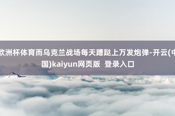 欧洲杯体育而乌克兰战场每天蹧跶上万发炮弹-开云(中国)kaiyun网页版  登录入口