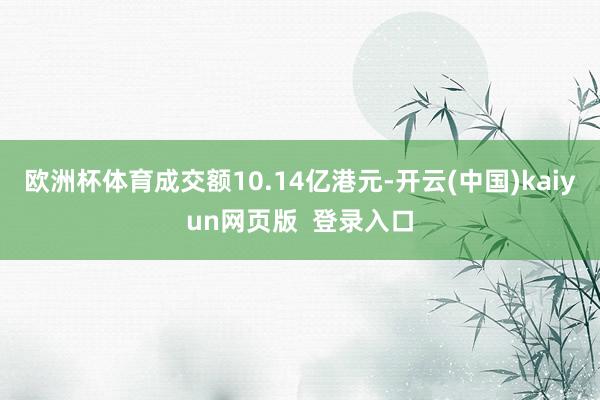 欧洲杯体育成交额10.14亿港元-开云(中国)kaiyun网页版  登录入口