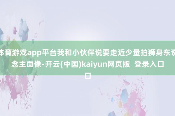 体育游戏app平台我和小伙伴说要走近少量拍狮身东说念主面像-开云(中国)kaiyun网页版  登录入口