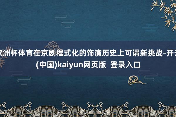 欧洲杯体育在京剧程式化的饰演历史上可谓新挑战-开云(中国)kaiyun网页版  登录入口