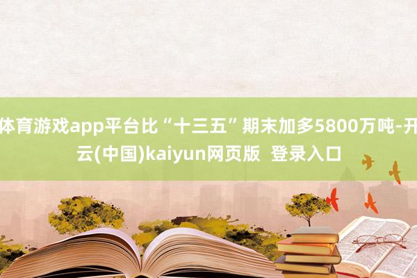 体育游戏app平台比“十三五”期末加多5800万吨-开云(中国)kaiyun网页版  登录入口