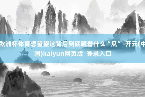欧洲杯体育想望望这背后到底藏着什么“瓜”-开云(中国)kaiyun网页版  登录入口