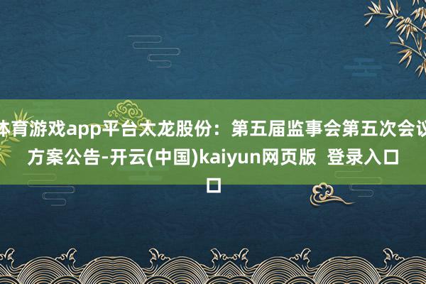 体育游戏app平台太龙股份：第五届监事会第五次会议方案公告-开云(中国)kaiyun网页版  登录入口