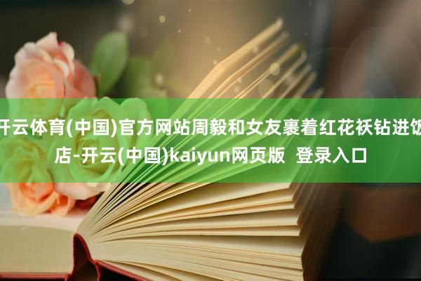 开云体育(中国)官方网站周毅和女友裹着红花袄钻进饭店-开云(中国)kaiyun网页版  登录入口