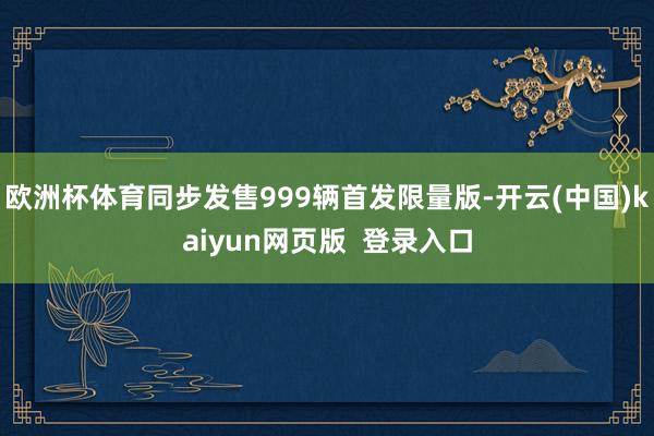 欧洲杯体育同步发售999辆首发限量版-开云(中国)kaiyun网页版  登录入口