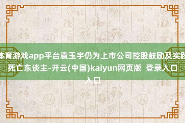 体育游戏app平台袁玉宇仍为上市公司控股鼓励及实践死亡东谈主-开云(中国)kaiyun网页版  登录入口