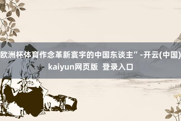 欧洲杯体育作念革新寰宇的中国东谈主”-开云(中国)kaiyun网页版  登录入口