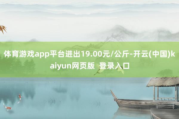 体育游戏app平台进出19.00元/公斤-开云(中国)kaiyun网页版  登录入口