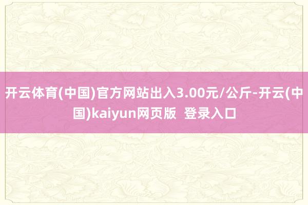 开云体育(中国)官方网站出入3.00元/公斤-开云(中国)kaiyun网页版  登录入口