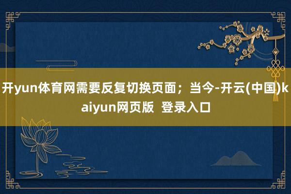 开yun体育网需要反复切换页面；当今-开云(中国)kaiyun网页版  登录入口