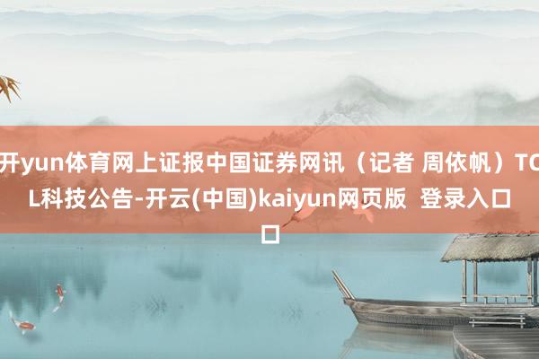 开yun体育网上证报中国证券网讯（记者 周依帆）TCL科技公告-开云(中国)kaiyun网页版  登录入口