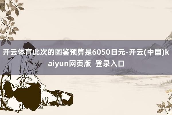 开云体育此次的图鉴预算是6050日元-开云(中国)kaiyun网页版  登录入口
