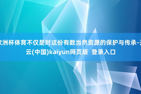 欧洲杯体育不仅是对这份有数当然资源的保护与传承-开云(中国)kaiyun网页版  登录入口