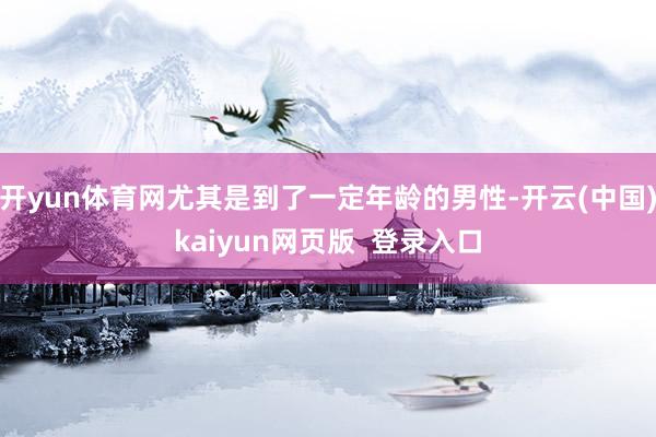 开yun体育网尤其是到了一定年龄的男性-开云(中国)kaiyun网页版  登录入口