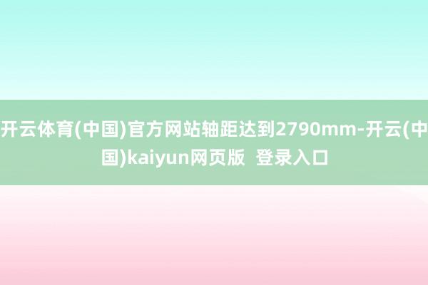 开云体育(中国)官方网站轴距达到2790mm-开云(中国)kaiyun网页版  登录入口