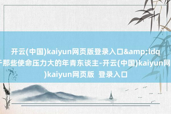 开云(中国)kaiyun网页版登录入口&ldquo;特殊是关于那些使命压力大的年青东谈主-开云(中国)kaiyun网页版  登录入口