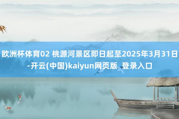 欧洲杯体育02 桃源河景区即日起至2025年3月31日-开云(中国)kaiyun网页版  登录入口