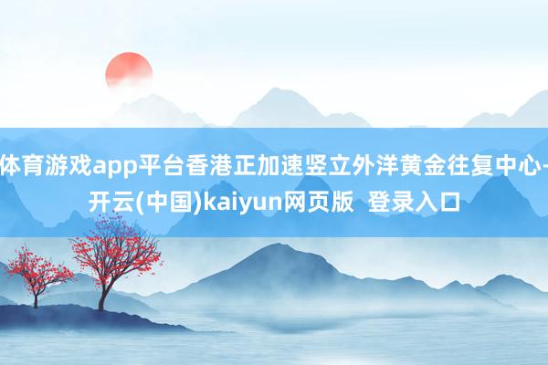 体育游戏app平台香港正加速竖立外洋黄金往复中心-开云(中国)kaiyun网页版  登录入口