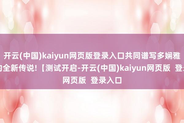 开云(中国)kaiyun网页版登录入口共同谱写多娴雅争霸的全新传说!【测试开启-开云(中国)kaiyun网页版  登录入口