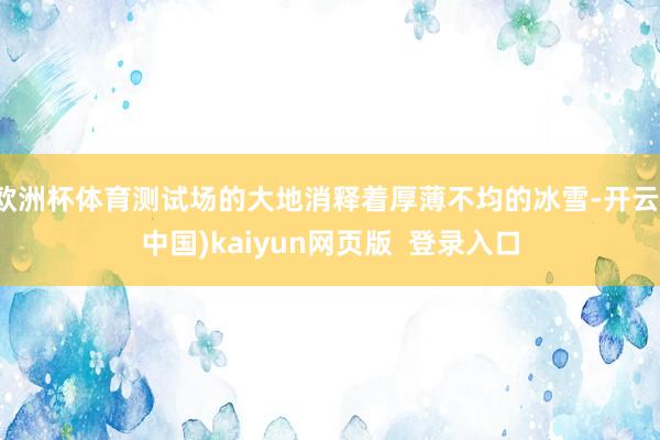 欧洲杯体育测试场的大地消释着厚薄不均的冰雪-开云(中国)kaiyun网页版  登录入口