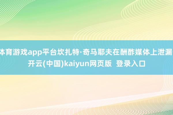 体育游戏app平台坎扎特·奇马耶夫在酬酢媒体上泄漏-开云(中国)kaiyun网页版  登录入口