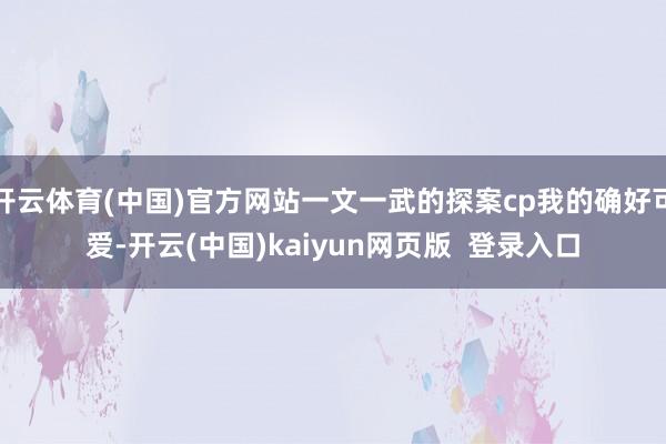 开云体育(中国)官方网站一文一武的探案cp我的确好可爱-开云(中国)kaiyun网页版  登录入口