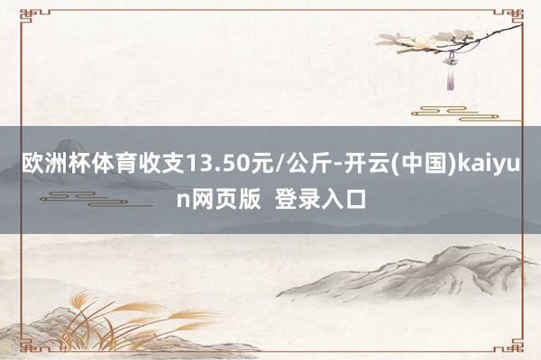 欧洲杯体育收支13.50元/公斤-开云(中国)kaiyun网页版 登录入口