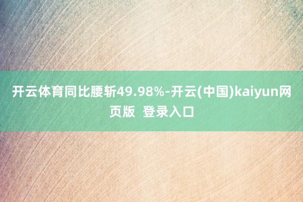 开云体育同比腰斩49.98%-开云(中国)kaiyun网页版  登录入口