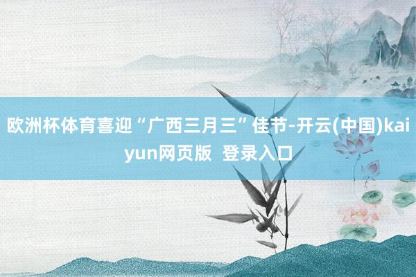 欧洲杯体育喜迎“广西三月三”佳节-开云(中国)kaiyun网页版  登录入口