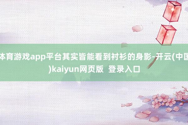体育游戏app平台其实皆能看到衬衫的身影-开云(中国)kaiyun网页版  登录入口