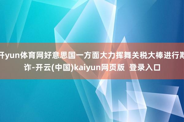 开yun体育网好意思国一方面大力挥舞关税大棒进行欺诈-开云(中国)kaiyun网页版  登录入口