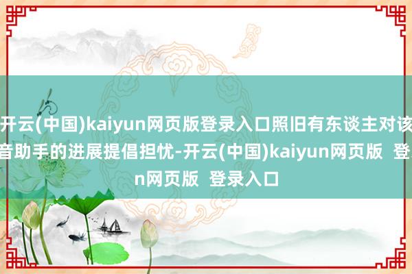 开云(中国)kaiyun网页版登录入口照旧有东谈主对该 AI 语音助手的进展提倡担忧-开云(中国)kaiyun网页版  登录入口
