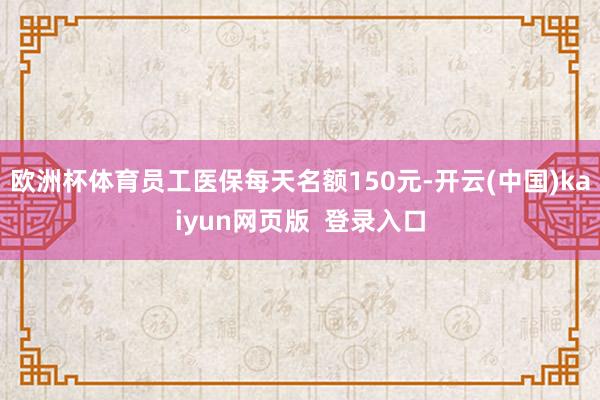 欧洲杯体育员工医保每天名额150元-开云(中国)kaiyun网页版 登录入口