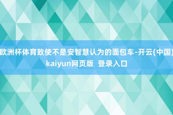 欧洲杯体育致使不是安智慧认为的面包车-开云(中国)kaiyun网页版  登录入口